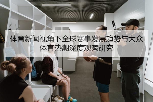 体育新闻视角下全球赛事发展趋势与大众体育热潮深度观察研究