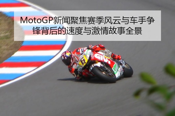 MotoGP新闻聚焦赛季风云与车手争锋背后的速度与激情故事全景