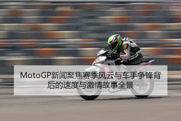 MotoGP新闻聚焦赛季风云与车手争锋背后的速度与激情故事全景