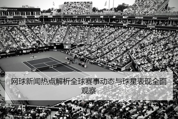 网球新闻热点解析全球赛事动态与球星表现全面观察