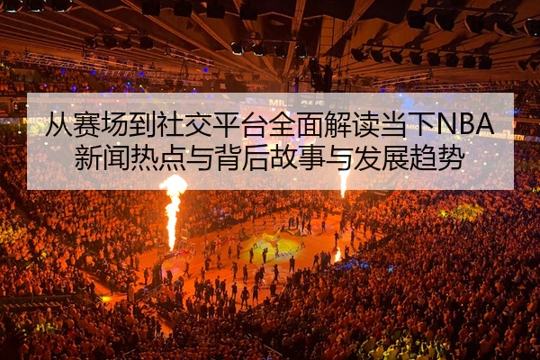 从赛场到社交平台全面解读当下NBA新闻热点与背后故事与发展趋势