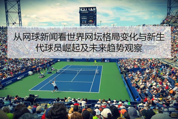 从网球新闻看世界网坛格局变化与新生代球员崛起及未来趋势观察