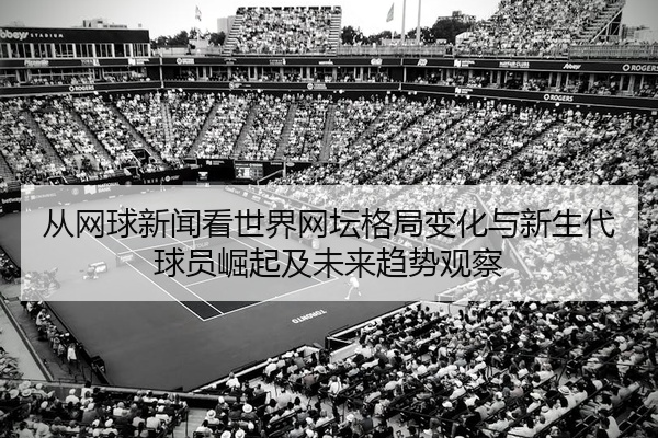 从网球新闻看世界网坛格局变化与新生代球员崛起及未来趋势观察