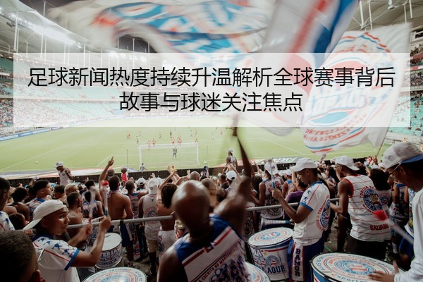 足球新闻热度持续升温解析全球赛事背后故事与球迷关注焦点