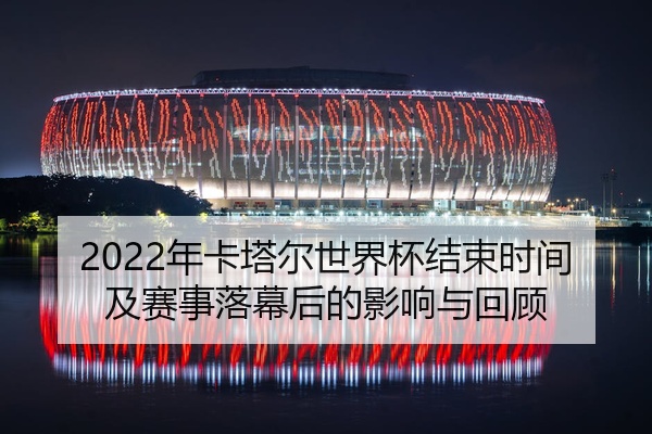 2022年卡塔尔世界杯结束时间及赛事落幕后的影响与回顾