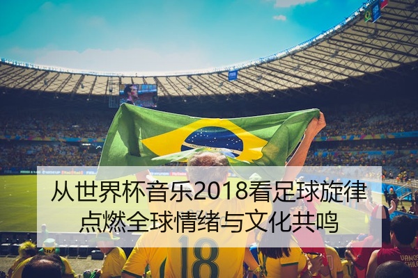 从世界杯音乐2018看足球旋律点燃全球情绪与文化共鸣