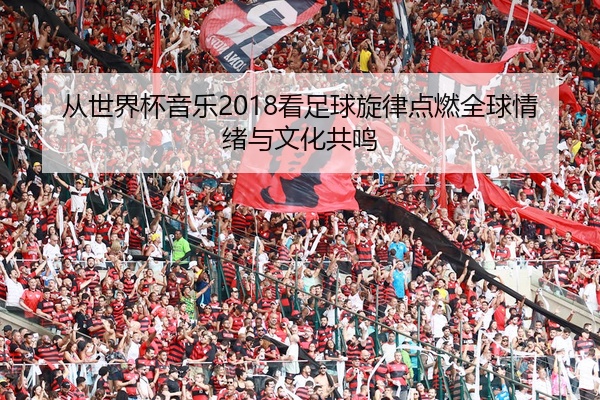 从世界杯音乐2018看足球旋律点燃全球情绪与文化共鸣