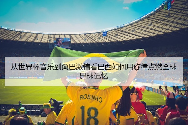 从世界杯音乐到桑巴激情看巴西如何用旋律点燃全球足球记忆