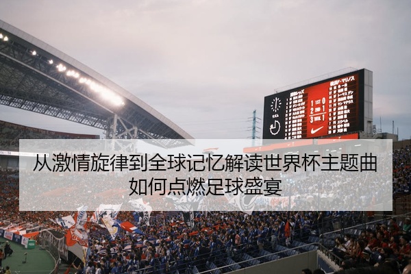 从激情旋律到全球记忆解读世界杯主题曲如何点燃足球盛宴
