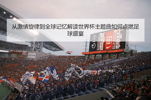 从激情旋律到全球记忆解读世界杯主题曲如何点燃足球盛宴
