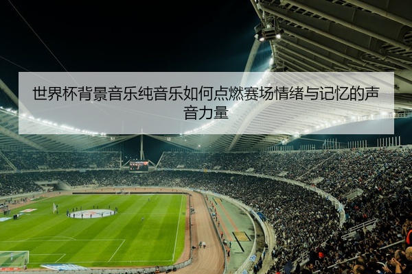 世界杯背景音乐纯音乐如何点燃赛场情绪与记忆的声音力量