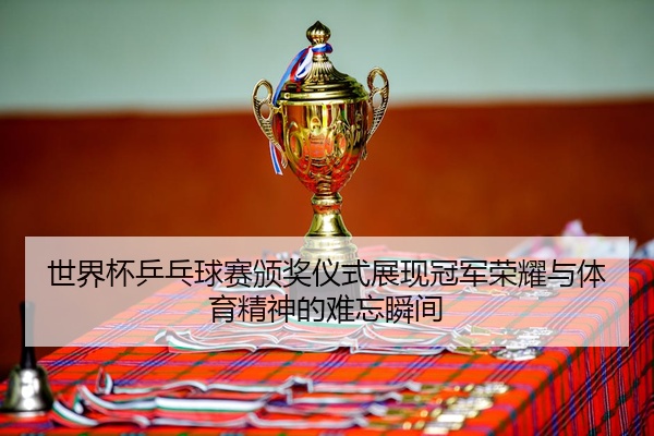 世界杯乒乓球赛颁奖仪式展现冠军荣耀与体育精神的难忘瞬间