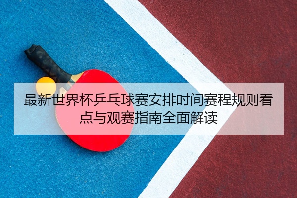 最新世界杯乒乓球赛安排时间赛程规则看点与观赛指南全面解读