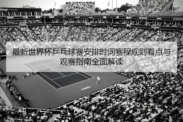 最新世界杯乒乓球赛安排时间赛程规则看点与观赛指南全面解读