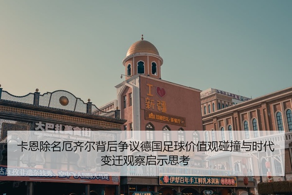 卡恩除名厄齐尔背后争议德国足球价值观碰撞与时代变迁观察启示思考