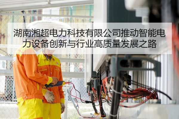 湖南湘超电力科技有限公司推动智能电力设备创新与行业高质量发展之路
