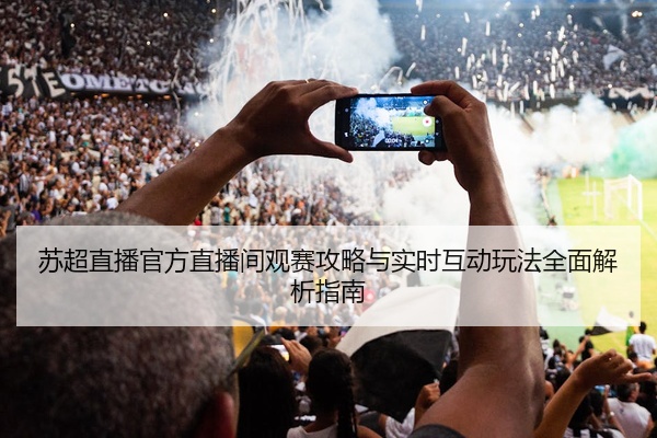 苏超直播官方直播间观赛攻略与实时互动玩法全面解析指南