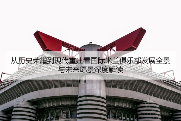 从历史荣耀到现代重建看国际米兰俱乐部发展全景与未来愿景深度解读