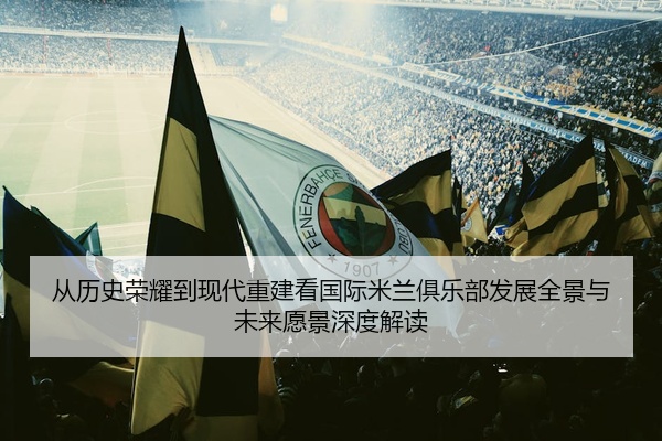 从历史荣耀到现代重建看国际米兰俱乐部发展全景与未来愿景深度解读