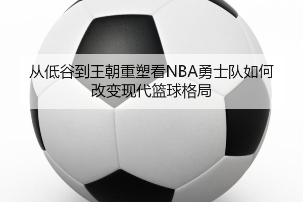 从低谷到王朝重塑看NBA勇士队如何改变现代篮球格局
