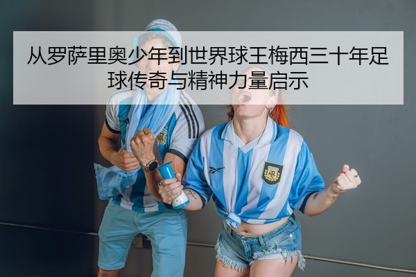 从罗萨里奥少年到世界球王梅西三十年足球传奇与精神力量启示