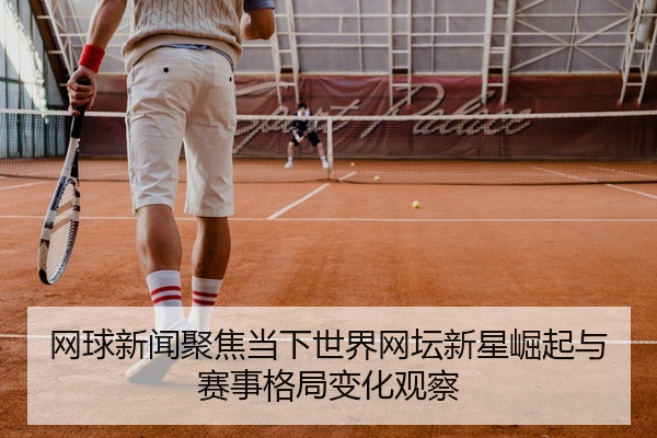 网球新闻聚焦当下世界网坛新星崛起与赛事格局变化观察