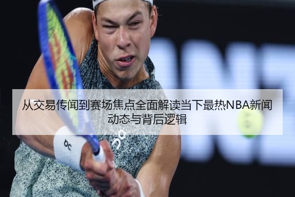 从交易传闻到赛场焦点全面解读当下最热NBA新闻动态与背后逻辑