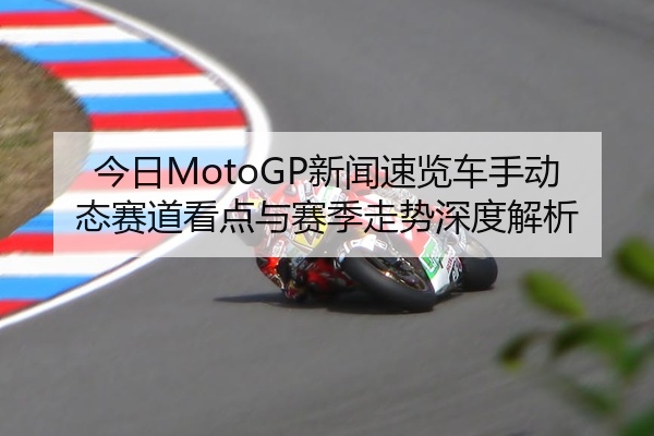 今日MotoGP新闻速览车手动态赛道看点与赛季走势深度解析