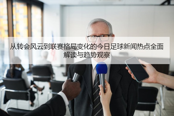 从转会风云到联赛格局变化的今日足球新闻热点全面解读与趋势观察