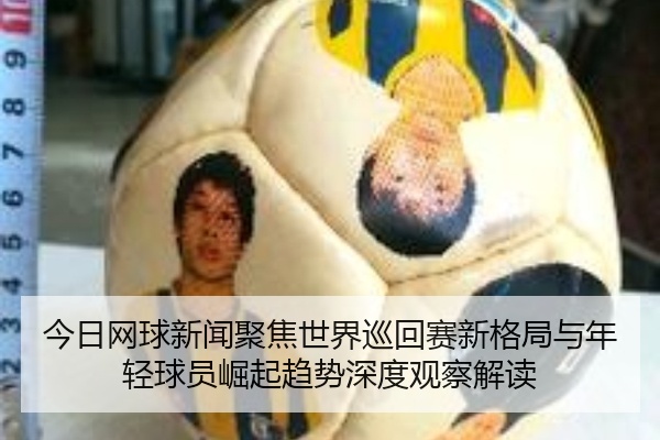 今日网球新闻聚焦世界巡回赛新格局与年轻球员崛起趋势深度观察解读