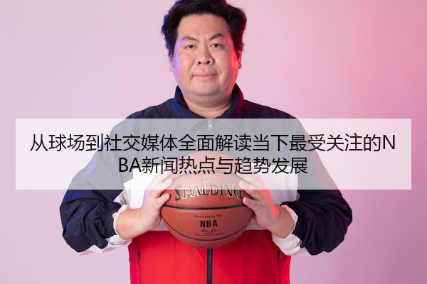从球场到社交媒体全面解读当下最受关注的NBA新闻热点与趋势发展