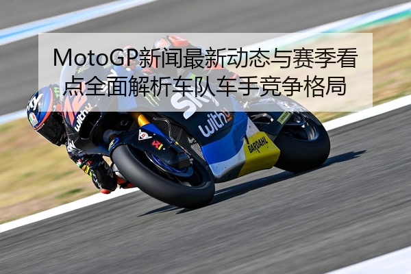 MotoGP新闻最新动态与赛季看点全面解析车队车手竞争格局