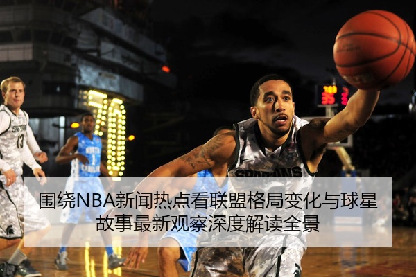 围绕NBA新闻热点看联盟格局变化与球星故事最新观察深度解读全景