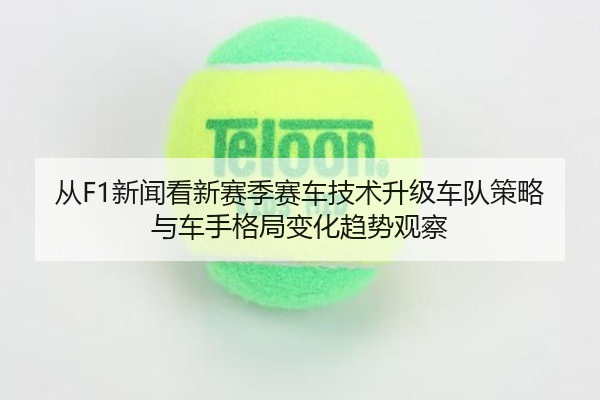 从F1新闻看新赛季赛车技术升级车队策略与车手格局变化趋势观察
