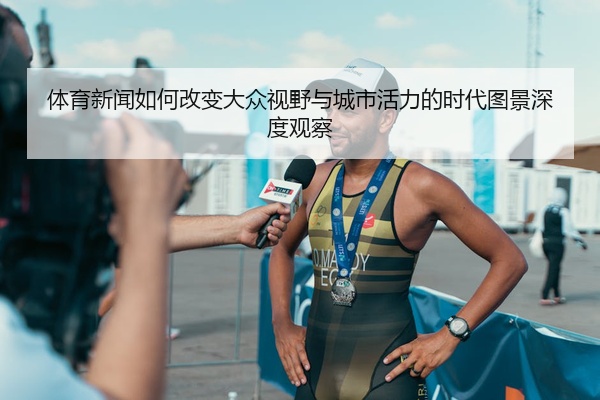 体育新闻如何改变大众视野与城市活力的时代图景深度观察