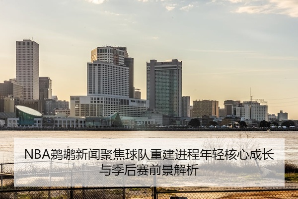 NBA鹈鹕新闻聚焦球队重建进程年轻核心成长与季后赛前景解析