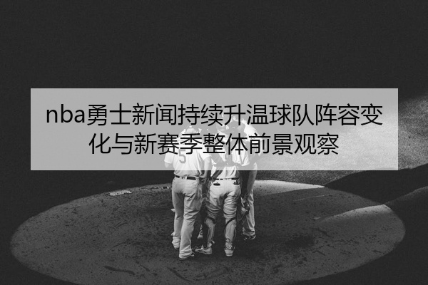 nba勇士新闻持续升温球队阵容变化与新赛季整体前景观察
