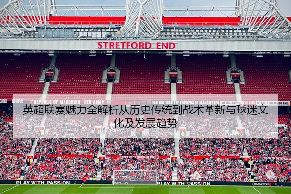 英超联赛魅力全解析从历史传统到战术革新与球迷文化及发展趋势