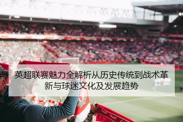英超联赛魅力全解析从历史传统到战术革新与球迷文化及发展趋势