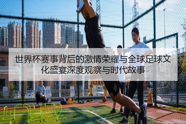 世界杯赛事背后的激情荣耀与全球足球文化盛宴深度观察与时代故事